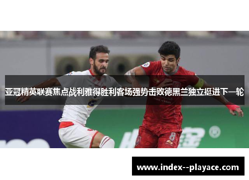 亚冠精英联赛焦点战利雅得胜利客场强势击败德黑兰独立挺进下一轮 亚冠精英联赛焦点战利雅得胜利客场强势击败德黑兰独立挺进下一轮