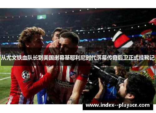从尤文铁血队长到美国谢幕基耶利尼时代落幕传奇后卫正式挂靴记 从尤文铁血队长到美国谢幕基耶利尼时代落幕传奇后卫正式挂靴记