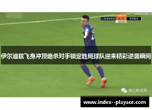 伊尔迪兹飞身冲顶绝杀对手锁定胜局球队迎来精彩逆袭瞬间 伊尔迪兹飞身冲顶绝杀对手锁定胜局球队迎来精彩逆袭瞬间