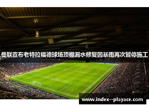 曼联宣布老特拉福德球场顶棚漏水修复因暴雨再次暂停施工