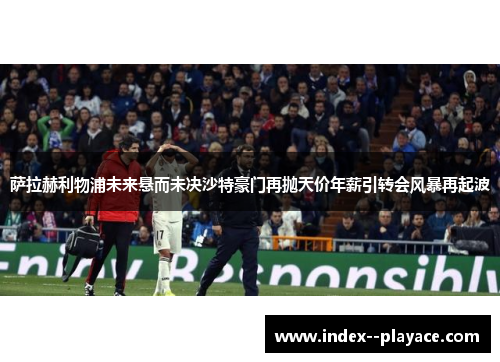 萨拉赫利物浦未来悬而未决沙特豪门再抛天价年薪引转会风暴再起波 萨拉赫利物浦未来悬而未决沙特豪门再抛天价年薪引转会风暴再起波