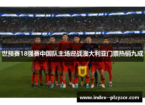 世预赛18强赛中国队主场迎战澳大利亚门票热销九成 世预赛18强赛中国队主场迎战澳大利亚门票热销九成