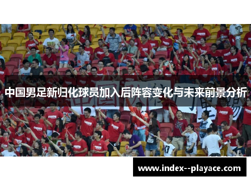 中国男足新归化球员加入后阵容变化与未来前景分析 中国男足新归化球员加入后阵容变化与未来前景分析