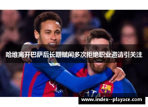 哈维离开巴萨后长期赋闲多次拒绝职业邀请引关注 哈维离开巴萨后长期赋闲多次拒绝职业邀请引关注