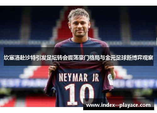 坎塞洛赴沙特引发足坛转会震荡豪门格局与金元足球新博弈观察